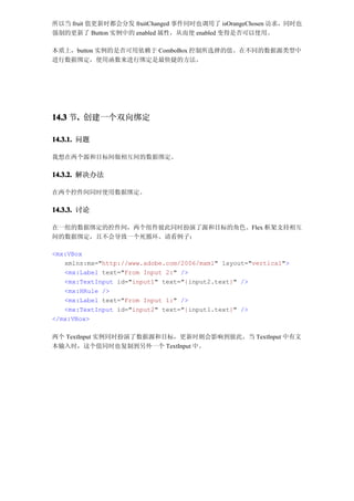 所以当 fruit 值更新时都会分发 fruitChanged 事件同时也调用了 isOrangeChosen 访求，同时也
强制的更新了 Button 实例中的 enabled 属性，从而使 enabled 变得是否可以使用。

本质上，button 实例的是否可用依赖于 ComboBox 控制所选择的值。在不同的数据源类型中
进行数据绑定，使用函数来进行绑定是最快捷的方法。




14.3 节. 创建一个双向绑定
      .

14.3.1. 问题

我想在两个源和目标间做相互间的数据绑定。

14.3.2. 解决办法

在两个控件间同时使用数据绑定。

14.3.3. 讨论

在一组的数据绑定的控件间，两个组件彼此同时扮演了源和目标的角色。Flex 框架支持相互
间的数据绑定，且不会导致一个死循环。请看例子：

<mx:VBox
   xmlns:mx="http://www.adobe.com/2006/mxml" layout="vertical">
   <mx:Label text="From Input 2:" />
   <mx:TextInput id="input1" text="{input2.text}" />
   <mx:HRule />
   <mx:Label text="From Input 1:" />
   <mx:TextInput id="input2" text="{input1.text}" />
</mx:VBox>

两个 TextInput 实例同时扮演了数据源和目标，更新时则会影响到彼此。当 TextInput 中有文
本输入时，这个值同时也复制到另外一个 TextInput 中。
 