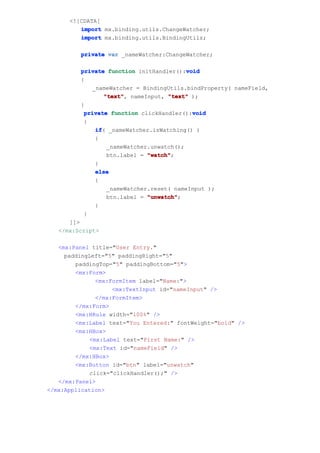 <![CDATA[
         import mx.binding.utils.ChangeWatcher;
         import mx.binding.utils.BindingUtils;

         private var _nameWatcher:ChangeWatcher;

                                         void
         private function initHandler():void
         {
            _nameWatcher = BindingUtils.bindProperty( nameField,
                "text" nameInput, "text" );
                "text",
         }
                                           void
          private function clickHandler():void
          {
             if _nameWatcher.isWatching() )
             if(
             {
                 _nameWatcher.unwatch();
                 btn.label = "watch"
                             "watch";
             }
             else
             {
                 _nameWatcher.reset( nameInput );
                 btn.label = "unwatch"
                             "unwatch";
             }
          }
      ]]>
   </mx:Script>

   <mx:Panel title="User Entry."
     paddingLeft="5" paddingRight="5"
        paddingTop="5" paddingBottom="5">
        <mx:Form>
              <mx:FormItem label="Name:">
                   <mx:TextInput id="nameInput" />
              </mx:FormItem>
        </mx:Form>
        <mx:HRule width="100%" />
        <mx:Label text="You Entered:" fontWeight="bold" />
        <mx:HBox>
            <mx:Label text="First Name:" />
            <mx:Text id="nameField" />
        </mx:HBox>
        <mx:Button id="btn" label="unwatch"
            click="clickHandler();" />
   </mx:Panel>
</mx:Application>
 