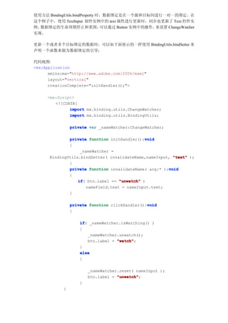 使用方法 BindingUtils.bindProperty 时，数据绑定是在一个源和目标间进行一对一的绑定。在
这个例子中，使用 TextInput 制件实例中的 text 属性进行更新时，同步也更新了 Text 控件实
例。数据绑定的生命周期停止和重围，               可以通过 Button 实例中的操作，来设置 ChangeWatcher
实现。

更新一个或者多个目标绑定的数据时，可以如下面展示的一样使用 BindingUtils.bindSetter 来
声明一个函数来做为数据绑定的引导：

代码视图:
<mx:Application
      xmlns:mx="http://www.adobe.com/2006/mxml"
      layout="vertical"
      creationComplete="initHandler();">

     <mx:Script>
        <![CDATA[
              import mx.binding.utils.ChangeWatcher;
              import mx.binding.utils.BindingUtils;

                private var _nameWatcher:ChangeWatcher;

                                              void
              private function initHandler():void
              {
                   _nameWatcher =
      BindingUtils.bindSetter( invalidateName,nameInput, "text" );
              }
              private function invalidateName( arg:* ):void
                                                       void
              {
                  if btn.label == "unwatch" )
                  if(
                      nameField.text = nameInput.text;
              }

                                                void
                private function clickHandler():void
                {

                    if _nameWatcher.isWatching() )
                    if(
                    {
                        _nameWatcher.unwatch();
                        btn.label = "watch"
                                    "watch";
                    }
                    else
                    {

                        _nameWatcher.reset( nameInput );
                        btn.label = "unwatch"
                                    "unwatch";
                    }
            }
 