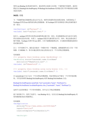使用<mx:Binding>标签或者花括号，通过使用点连接方式存取一个属性链中的属性，或者在
静态方法 BindingUtils.bindProperty 和 BindingUtils.bindSetter 使用链式的字符串数组做为参数
来进行处理。

14.5.3. 讨论

当一个源属性被在数据绑定表达式中定义，则所有的属性的更改都会监视。如果你指定了
TextInput 控件的 text 属性做为绑定的数据源，则 TextInput 控件实例则是可绑定的属性链中
的一部分。

<mx:TextInput id="myInput" />
<mx:Label text="{myInput.text}" />

技术上，myInput 控件所在的类也是属性绑定链中的一部分，但是数据绑定语句是有可见性，
所以该指向是没有必要。本质上，myInput 的值首先被设置为非空，同时，绑定也移动到了
链中的源：TextInput 实例中的 text 属性。只有当源数据被绑定时，才会触发将数据复制到目
的对象的事件。

在上一章节的例子中，我们是存取同一个模块中的一个数据链，就像源属性来自于同一个控
制器。在 MXML 中，你可以通过使用点标记的语法定义一个可以绑定的数据链。

代码视图:
<!-- property chain binding using <mx:Binding> -->
<mx:Binding source="usermodel.name.firstName"
   destination="fNameField.text" />
<mx:Label id="fNameField" />

<!-- property chain binding using curly braces ({}). -->
<mx:Label text="{usermodel.name.firstName}" />

在 ActionScript 3 为了定义一个可以绑定的数据链，你必须指定这个链为一个字符串值的数
组，不管是你调用 BindingUtils.bindProperty 或者 BindingUtils.bindSette 方法：

BindingUtils.bindProperty( nameField, "text",usermodel, ["name", "firstName"] );
BindingUtils.bindSetter( invalidateProperties, this, ["usermodel", "name", "firstName"] );

这两个方法的参数是一个字符串的数组，其中定义了绑定的数据链:

接下来的例子中，使用了花括号、<mx:Binding>标记，以及方法 BindingUtils.bindProperty 来
使用数据链来进行数据绑定。

代码视图:
<mx:Application
   xmlns:mx="http://www.adobe.com/2006/mxml"
   layout="vertical"
   creationComplete="initHandler();">

     <mx:Script>
 