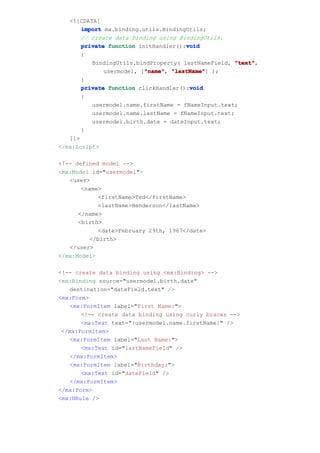 <![CDATA[
       import mx.binding.utils.BindingUtils;
       // create data binding using BindingUtils.
                                      void
       private function initHandler():void
       {
          BindingUtils.bindProperty( lastNameField, "text"
                                                     "text",
                          "name" "lastName"]
              usermodel, ["name" "lastName" );
                          "name",
       }
                                       void
       private function clickHandler():void
       {
          usermodel.name.firstName = fNameInput.text;
          usermodel.name.lastName = fNameInput.text;
          usermodel.birth.date = dateInput.text;
       }
   ]]>
</mx:Script>

<!-- defined model -->
<mx:Model id="usermodel">
   <user>
       <name>
            <firstName>Ted</firstName>
            <lastName>Henderson</lastName>
      </name>
      <birth>
            <date>February 29th, 1967</date>
         </birth>
   </user>
</mx:Model>

<!-- create data binding using <mx:Binding> -->
<mx:Binding source="usermodel.birth.date"
   destination="dateField.text" />
<mx:Form>
   <mx:FormItem label="First Name:">
       <!-- create data binding using curly braces -->
       <mx:Text text="{usermodel.name.firstName}" />
 </mx:FormItem>
   <mx:FormItem label="Last Name:">
       <mx:Text id="lastNameField" />
   </mx:FormItem>
   <mx:FormItem label="Birthday:">
       <mx:Text id="dateField" />
   </mx:FormItem>
</mx:Form>
<mx:HRule />
 