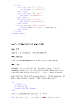 <mx:Form>
       <mx:FormItem label="First Name:">
           <mx:TextInput id="fNameInput" />
       </mx:FormItem>
       <mx:FormItem label="Last Name:">
          <mx:TextInput id="lNameInput" />
       </mx:FormItem>
       <mx:FormItem label="Birthday:">
          <mx:TextInput id="dateInput" />
       </mx:FormItem>
       <mx:FormItem label="Submit Changes">
           <mx:Button label="ok" click="clickHandler();" />
       </mx:FormItem>
   </mx:Form>
</mx:Application>




14.6 节. 使用 E4X 进行绑定 XML 的数据
      .

14.6.1 问题

我想使用一个 XML 的数据做为一个绑定的对象的数据来源。

14.6.2. 解决办法

在使用花括号或者<mx:Bindable>标签进行数据绑定时使用 E4X 来进行数据绑定。

14.6.3. 讨论

ActionScript 3 中的 E4X 语言是用于在语句中来过滤 XML 中的数据，且的语法也与
ActionScript 语法相近。在这一章节中没有太多的时间来讨论使用 E4X 语句的好处的细节，
但是它很有必有提醒你可以使用这种语言方便在一个控件和一个 XML 间进行数据绑定。

E4X 语句在组件的声明都可以使用<mx:Binding>和花括号来。不能在类 BindingUtils 中使用
E4X。可能通过下面这个基于 XML 的例子来更好的理解 E4X 是如何工作的：

<item>
     <name>Moe</name>
     <type>The brains.</type>
     <description>Has bowl cut.</description>
</item>

你可以在一个控件的属性中使用花括号来包含一段 E4X 语句。

<mx:Label text="{_data..item.(name == 'Moe'
                                      'Moe').description}" />
 