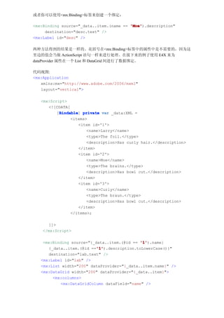 或者你可以使用<mx:Binding>标签来创建一个绑定：

<mx:Binding source="_data..item.(name == 'Moe'
                                         'Moe').description"
     destination="desc.text" />
<mx:Label id="desc" />

两种方法得到的结果是一样的。花括号在<mx:Binding>标签中的属性中是不需要的，因为这
里边的值会当做 ActionScript 语句一样来进行处理。在接下来的例子使用 E4X 来为
dataProvider 属性在一个 List 和 DataGrid 间进行了数据绑定。

代码视图:
<mx:Application
   xmlns:mx="http://www.adobe.com/2006/mxml"
   layout="vertical">

   <mx:Script>
      <![CDATA[
           Bindable
          [Bindable private var _data:XML =
           Bindable]
                <items>
                    <item id='1'>
                       <name>Larry</name>
                       <type>The foil.</type>
                       <description>Has curly hair.</description>
                    </item>
                    <item id='2'>
                       <name>Moe</name>
                       <type>The brains.</type>
                       <description>Has bowl cut.</description>
                    </item>
                    <item id='3'>
                       <name>Curly</name>
                       <type>The braun.</type>
                       <description>Has bowl cut.</description>
                    </item>
                </items>;

      ]]>
    </mx:Script>

    <mx:Binding source="{_data..item.(@id == '1'
                                              '1').name}
                          '1'
                           '1').description.toLowerCase()}"
      {_data..item.(@id =='1'
      destination="lab.text" />
   <mx:Label id="lab" />
   <mx:List width="200" dataProvider="{_data..item.name}" />
   <mx:DataGrid width="200" dataProvider="{_data..item}">
        <mx:columns>
           <mx:DataGridColumn dataField="name" />
 