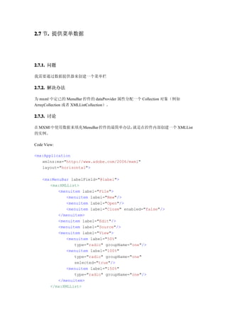 2.7 节. 提供菜单数据
     .




2.7.1. 问题

我需要通过数据提供器来创建一个菜单栏

2.7.2. 解决办法

为 mxml 中定已的 MenuBar 控件的 dataProvider 属性分配一个 Collection 对象（例如
ArrayCollection 或者 XMLListCollection）。

2.7.3. 讨论

在 MXMl 中使用数据来填充 MenuBar 控件的最简单办法，就是在控件内部创建一个 XMLList
的实例。

Code View:

<mx:Application
   xmlns:mx="http://www.adobe.com/2006/mxml"
   layout="horizontal">

    <mx:MenuBar labelField="@label">
       <mx:XMLList>
           <menuitem label="File">
              <menuitem label="New"/>
              <menuitem label="Open"/>
              <menuitem label="Close" enabled="false"/>
           </menuitem>
           <menuitem label="Edit"/>
           <menuitem label="Source"/>
           <menuitem label="View">
              <menuitem label="50%"
                  type="radio" groupName="one"/>
              <menuitem label="100%"
                  type="radio" groupName="one"
                  selected="true"/>
              <menuitem label="150%"
                  type="radio" groupName="one"/>
           </menuitem>
       </mx:XMLList>
 