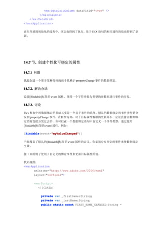 <mx:DataGridColumn dataField="type" />
         </mx:columns>
   </mx:DataGrid>
</mx:Application>

在组件展现初始化的过程中，绑定也得到了执行，基于 E4X 语句的相关属性的值也得到了更
新。




14.7 节. 创建个性化可绑定的属性
      .

14.7.1 问题

我想创建一个基于某种特殊的而非依赖于 propertyChange 事件的数据绑定。

14.7.2. 解决办法

设置[Bindable]标签的 event 属性，使用一个字符串做为类型的参数来进行事件的分发。

14.7.3. 讨论

Flex 框架中的数据绑定的基础其实是一个基于事件的系统。默认的数据绑定的事件类型是分
发到 propertyChange 事件。在框架内部，对于目标属性数据的更新并不一定是直接由数据绑
定的源直接分发过去的。你可以在一个数据绑定语句中自定义一个事件类型，通过使用
[Bindable]标签的 event 属性。例如：

 Bindable       "myValueChanged"
 Bindable(event="myValueChanged"
[Bindable       "myValueChanged")]

当你覆盖了默认的[Bindable]标签的 event 属性的定义，你必须分布指定的事件来使数据绑定
生效。

接下来的例子使用了自定义的绑定事件来更新目标属性的值。

代码视图:
<mx:Application
      xmlns:mx="http://www.adobe.com/2006/mxml"
      layout="vertical">

     <mx:Script>
        <![CDATA[

            private var _firstName:String;
            private var _lastName:String;
            public static const FIRST_NAME_CHANGED:String =
 