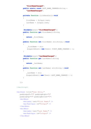 "firstNameChanged"
            "firstNameChanged";
         public static const LAST_NAME_CHANGED:String =
            "lastNameChanged"
            "lastNameChanged";

         private function clickHandler():void
                                         void
         {
            firstName = fnInput.text;
            lastName = lnInput.text;
         }

           Bindable       "firstNameChanged"
           Bindable(event="firstNameChanged"
         [Bindable        "firstNameChanged")]
         public function get firstName():String
         {
             return _firstName;
         }
                                                      void
         public function set firstName( str:String ):void
         {
              _firstName = str;
              dispatchEvent( new Event( FIRST_NAME_CHANGED ) );
         }

           Bindable       "lastNameChanged"
           Bindable(event="lastNameChanged"
         [Bindable        "lastNameChanged")]
         public function get lastName():String
         {
             return _lastName;
         }
                                                     void
         public function set lastName( str:String ):void
         {
             _lastName = str;
             dispatchEvent( new Event( LAST_NAME_CHANGED ) );
         }

   ]]>

</mx:Script>

<mx:Panel title="User Entry."
   paddingLeft="5" paddingRight="5"
   paddingTop="5" paddingBottom="5">
   <mx:HBox>
       <mx:Label text="First Name:" />
       <mx:TextInput id="fnInput" />
   </mx:HBox>
   <mx:HBox>
       <mx:Label text="Last Name:" />
       <mx:TextInput id="lnInput" />
   </mx:HBox>
 