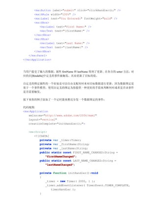 <mx:Button label="submit" click="clickHandler();" />
       <mx:HRule width="100%" />
       <mx:Label text="You Entered:" fontWeight="bold" />
       <mx:HBox>
          <mx:Label text="First Name:" />
          <mx:Text text="{firstName}" />
       </mx:HBox>
       <mx:HBox>
          <mx:Label text="Last Name:" />
          <mx:Text text="{lastName}" />
       </mx:HBox>
   </mx:Panel>
</mx:Application>



当用户提交了输入的数据，属性 firstName 和 lastName 得到了更新。在各自的 setter 方法，对
应的在[Bindable]中定义的事件被触发，从而更新了目标的值。

自定义的绑定属性的一个好处是可以自由支配何时来对目标数据进行更新。因为数据绑定是
基于一个事件模型，使用自定义的绑定为你提供一种更好的手段来判断何时或者是否该事件
是否需要触发。

接下来你的例子添加了一个记时器来推迟分发一个数据绑定的事件：

代码视图:
<mx:Application
   xmlns:mx="http://www.adobe.com/2006/mxml"
   layout="vertical"
   creationComplete="initHandler();">

   <mx:Script>
      <![CDATA[
          private var _timer:Timer;
          private var _firstName:String;
          private var _lastName:String;
          public static const FIRST_NAME_CHANGED:String =
             "firstNameChanged"
             "firstNameChanged";
          public static const LAST_NAME_CHANGED:String =
             "lastNameChanged"
             "lastNameChanged";

                                         void
          private function initHandler():void
          {
             _timer = new Timer( 2000, 1 );
             _timer.addEventListener( TimerEvent.TIMER_COMPLETE,
                 timerHandler );
          }
 