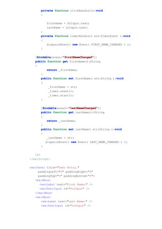 void
      private function clickHandler():void
      {

         firstName = fnInput.text;
         lastName = lnInput.text;
      }
                                                      void
      private function timerHandler( evt:TimerEvent ):void
      {
         dispatchEvent( new Event( FIRST_NAME_CHANGED ) );
      }

     Bindable       "firstNameChanged"
     Bindable(event="firstNameChanged"
   [Bindable         "firstNameChanged")]
   public function get firstName():String
   {
           return _firstName;
       }
                                                   void
       public function set firstName( str:String ):void
       {
            _firstName = str;
            _timer.reset();
            _timer.start();
       }

        Bindable       "lastNameChanged"
        Bindable(event="lastNameChanged"
      [Bindable        "lastNameChanged")]
      public function get lastName():String
      {
          return _lastName;
      }
                                                  void
      public function set lastName( str:String ):void
      {
          _lastName = str;
         dispatchEvent( new Event( LAST_NAME_CHANGED ) );
      }

   ]]>
</mx:Script>

<mx:Panel title="User Entry."
     paddingLeft="5" paddingRight="5"
     paddingTop="5" paddingBottom="5">
   <mx:HBox>
      <mx:Label text="First Name:" />
      <mx:TextInput id="fnInput" />
   </mx:HBox>
   <mx:HBox>
       <mx:Label text="Last Name:" />
       <mx:TextInput id="lnInput" />
 