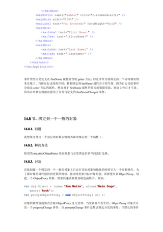 </mx:HBox>
       <mx:Button label="submit" click="clickHandler();" />
       <mx:HRule width="100%" />
       <mx:Label text="You Entered:" fontWeight="bold" />
       <mx:HBox>
          <mx:Label text="First Name:" />
          <mx:Text text="{firstName}" />
       </mx:HBox>
       <mx:HBox>
          <mx:Label text="Last Name:" />
          <mx:Text text="{lastName}" />
       </mx:HBox>
   </mx:Panel>
</mx:Application>



事件类型还是定义在 firstName 属性隐含的 getter 方法，但是事件分放则是由一个计时器实例
来实现了。当你运行这段程序时，数据绑定到 lastName 属性会立即生效，因为自定义的事件
分放是 setter 方法的属性。然而对于 firstName 属性的目标的数据更新，则会 2 秒 后才 生效 ，
因为计时器实例被设置用于分发自定义的 firstNameChanged 事件。




14.8 节. 绑定到一个一般的对象
      .

14.8.1. 问题

我想通过使用一个顶层的对象实例做为源来绑定到一个属性上。

14.8.2. 解决办法

使用类 mx.utils.ObjectProxy 来在对象与分发绑定的事件间进行交换。

14.8.3. 讨论

直接创建一个绑定到一个一般的对象上只会在目标对象初始化的时候引入一个更新操作。为
了源对象的属性值得到更新的时候，能同时更新目标对象的值，需要使用业 ObjectProxy。创
建一个 ObjectProxy 对象，需要传递该对象到构造函数中。例如：

                       'Tom Waits',       'Rain Dogs',
var obj:Object = {name:'Tom Waits' album:'Rain Dogs'
         'Rock'
         'Rock'};
   genre:'Rock'
var proxy:ObjectProxy = new ObjectProxy( obj );

对象的属性值的修改会被 ObjectProxy 进行处理，当更新操作发生时，ObjectProxy 对象会分
发一个 propertyChange 事件。该 propertyChange 事件是默认绑定分发的事件。当默认的事件
 
