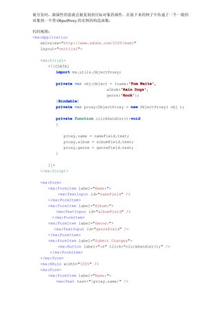 被分发时，源属性的值就会被复制到目标对象的属性。在接下来的例子中传递了一个一般的
对象到一个类 ObjectProxy 的实例的构造函数：

代码视图：
<mx:Application
   xmlns:mx="http://www.adobe.com/2006/mxml"
   layout="vertical">

   <mx:Script>
      <![CDATA[
          import mx.utils.ObjectProxy;

                                        'Tom Waits',
         private var obj:Object = {name:'Tom Waits'
                                     'Rain Dogs',
                               album:'Rain Dogs'
                                     'Rock'
                                     'Rock'};
                               genre:'Rock'
          Bindable
          Bindable]
         [Bindable
         private var proxy:ObjectProxy = new ObjectProxy( obj );

                                         void
         private function clickHandler():void
         {

             proxy.name = nameField.text;
             proxy.album = albumField.text;
             proxy.genre = genreField.text;
         }

      ]]>
   </mx:Script>

   <mx:Form>
      <mx:FormItem label="Name:">
           <mx:TextInput id="nameField" />
      </mx:FormItem>
      <mx:FormItem label="Album:">
          <mx:TextInput id="albumField" />
        </mx:FormItem>
      <mx:FormItem label="Genre:">
         <mx:TextInput id="genreField" />
      </mx:FormItem>
      <mx:FormItem label="Submit Changes">
           <mx:Button label="ok" click="clickHandler();" />
       </mx:FormItem>
   </mx:Form>
   <mx:HRule width="100%" />
   <mx:Form>
      <mx:FormItem label="Name:">
          <mx:Text text="{proxy.name}" />
 