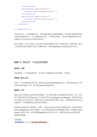 </mx:FormItem>
      <mx:FormItem label="Album:">
          <mx:Text text="{proxy.album}" />
      </mx:FormItem>
      <mx:FormItem label="Genre:">
          <mx:Text text="{proxy.genre}" />
      </mx:FormItem>
   </mx:Form>

</mx:Application>

在这个例子中，当更新被提交后，对象 ObjectProxy 的属性被修改，同时更改也被映射到绑
定到该对象的制件中。只有当属性预定义在一个代理的对象中，没有任何限制的进行更新，
同量也可以为这些语句定义绑定的语句。

你应当创建一个自定义的类，同时使用让绑定的属性为共有，来取代使用一般的对象。然而，
当在你的应用程序架构中这是不可能的时候，使用 ObjectProxy 来处理是受益不少的。




14.9 节. 绑定到一个动态类的属性
      .

14.9.1. 问题

你需要绑定一个目标的属性到一个目标并不明确的动态类对象的一个属性上。

14.9.2. 解决办法

创建一个 mx.utils.Proxy 的字类，实现 mx.events.IEventDspatcher 接口，覆盖 flash_proxy 名字
空间的 setProperty 方法，来分发 propertyChange 事件。

14.9.3. 讨论

Proxy 类允许你使用点标语法来存取属性。为了能有效的与动态属性的引用进行工作，在你
的子类的实现中重写 flash_prox 名字空间中的方法 getProperty 和 setProperty。如果类中的这
些方法被定义为共有的类，则你可以自定义来存取这些属性。然后，动态的属性引用不足以
创建绑定，因为数据绑定是基本事件系统的。

因为绑定是通过事件来触发的，创建一个 Proxy 类是适合来进行数据绑定的，你必须同时实
现 IEventDispatcher 以及它们的接口。为了使动态属性的引用能被进行绑定， 类需要用关键字
dynamic 来进行声明，同时使用[Bindable]标记来进行定义，且设置标签的 event 属性值为
propertyChange：

代码视图：
 Bindable       "propertyChange"
 Bindable(event="propertyChange"
[Bindable       "propertyChange")]
 