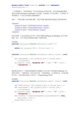 dynamic public class Properties extends Proxy implements
IEventDispatcher {}

一个不错的例子，当你需要创建一个自定义的 Proxy 类用来存取一个从内部源加载的数据，
通过在重载的 setProperty 和 getProperty 方法创建一定的规则，而不是去编写一个分析器，会
填充属性在一个自定义的对象从加载的数据中。

例如，一个程序加载下面的 XML 数据，且这些 XML 数据的属性是能进行存取和修改的：

<properties>
     <property id="name"><![CDATA[Tom Waits]]></property>
     <property id="album"><![CDATA[Rain Dogs]]></property>
     <property id="genre"><![CDATA[Rock]]></property>
</properties>

你可以创建一个 mx.utils.Proxy 的子类，同时在重载的 setProperty 和 getProperty 方法中使用
E4X，允许一个客户端来存取和修改 XML 中的属性的值。

代码视图：
override flash_proxy function getProperty( name:* ):*
{
   return xml..property.(@id == String( name ) );
}

override flash_proxy function setProperty( name:*, value:* ):void
                                                             void
{
   var index:Number = xml..property.(@id == String( name )
       ).childIndex();
   xml.replace( index, '<property id="' + name + '">' + value +
       '</property>' );
}

数据绑定的事件当一个属性的值被修改时会被触发。         在这个例子中的重载的 setProperty 方法 ，
虽然它更新了一个属性的值，但是并没有分发一个更新的通知。为了能绑定到一个动态的属
性引用上，你必须通过 Proxy 子类分发一个 PropertyChange 的事件。

代码视图：
                                                              void
override flash_proxy function setProperty( name:*, value:* ):void
{
   var oldVal:String = xml..property.(@id == String( name ) );
   var index:Number = xml..property.(@id == String( name )
       ).childIndex();
   xml.replace( index, '<property id="' + name + '">' + value +
       '</property>' );
   var evt:Event = PropertyChangeEvent.createUpdateEvent( this
                                                           this,
       name,oldVal, value );
   dispatchEvent( evt );
}
 