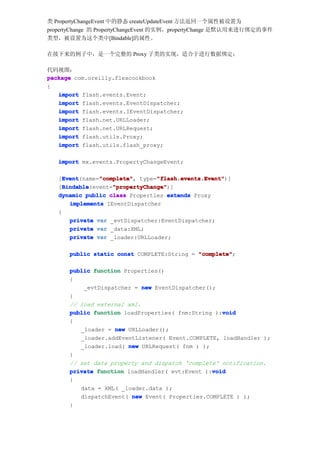 类 PropertyChangeEvent 中的静态 createUpdateEvent 方法返回一个属性被设置为
propertyChange 的 PropertyChangeEvent 的实例，propertyChange 是默认用来进行绑定的事件
类型，被设置为这个类中[Bindable]的属性。

在接下来的例子中，是一个完整的 Proxy 子类的实现，适合于进行数据绑定：

代码视图：
package com.oreilly.flexcookbook
{
   import flash.events.Event;
   import flash.events.EventDispatcher;
   import flash.events.IEventDispatcher;
   import flash.net.URLLoader;
   import flash.net.URLRequest;
   import flash.utils.Proxy;
   import flash.utils.flash_proxy;

   import mx.events.PropertyChangeEvent;

     Event      "complete"       "flash.events.Event"
     Event(name="complete" type="flash.events.Event"
   [Event       "complete",      "flash.events.Event")]
     Bindable       "propertyChange"
     Bindable(event="propertyChange"
   [Bindable        "propertyChange")]
   dynamic public class Properties extends Proxy
       implements IEventDispatcher
   {
       private var _evtDispatcher:EventDispatcher;
       private var _data:XML;
       private var _loader:URLLoader;

      public static const COMPLETE:String = "complete"
                                            "complete";

      public function Properties()
      {
          _evtDispatcher = new EventDispatcher();
      }
      // load external xml.
                                                   void
      public function loadProperties( fnm:String ):void
      {
         _loader = new URLLoader();
         _loader.addEventListener( Event.COMPLETE, loadHandler );
         _loader.load( new URLRequest( fnm ) );
      }
      // set data property and dispatch 'complete' notification.
                                                void
      private function loadHandler( evt:Event ):void
      {
         data = XML( _loader.data );
         dispatchEvent( new Event( Properties.COMPLETE ) );
      }
 