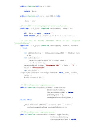 public function get data():XML
       {
          return _data;
       }
       public function set data( xml:XML ):void
                                           void
       {
          _data = xml;
       }
       // use E4X to return property value held on xml.
       override flash_proxy function getProperty( name:* ):*
       {
          if _data == null ) return ""
          if(                         "";
          else return _data..property.(@id == String( name ) );
       }
       // use E4X to modify property value on xml. Dispatch
'propertyChange'
       override flash_proxy function setProperty( name:*, value:*
         void
       ):void
       {
          var oldVal:String = _data..property.(@id == String( name
              ) );
          var index:Number =
               _data..property.(@id == String( name )
                 ).childIndex();
         _data.replace( index, '<property id="' + name + '">' +
          value + '</property>' );
          var evt:Event =
       PropertyChangeEvent.createUpdateEvent( this name, oldVal,
                                               this,
          value );
          dispatchEvent( evt );
       }

      // IEventDispatcher implementation.
      public function addEventListener( type:String,
                                 listener:Function,
                                 useCapture:Boolean = false
                                                      false,
                                 priority:int = 0,
                                 useWeakReference:Boolean =
      false void
      false):void
      {
         _evtDispatcher.addEventListener( type, listener,
             useCapture,priority, useWeakReference );
      }
      // IEventDispatcher implementation.
      public function removeEventListener( type:String,
                                    listener:Function,
                                    useCapture:Boolean = false
 