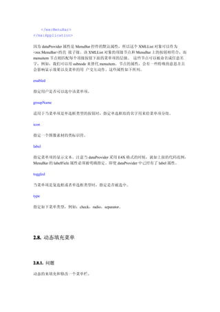 </mx:MenuBar>
</mx:Application>

因为 dataProvider 属性是 MenuBar 控件的默认属性，所以这个 XMLList 对象可以作为
<mx:MenuBar>的直 接子级。该 XMLList 对象的顶级节点和 MenuBar 上的按钮相符合，而
menuitem 节点则匹配每个顶级按钮下面的菜单项的层级。 这些节点可以被命名成任意名
字，例如，我们可以用 subnode 来替代 menuitem。节点的属性，会有一些特殊的意思并且
会影响显示效果以及菜单的用 户交互动作。这些属性如下所列。

enabled

指定用户是否可以选中该菜单项。

groupName

适用于当菜单项是单选框类型的按钮时，指定单选框组的名字用来给菜单项分组。

icon

指定一个图像素材的类标识符。

label

指定菜单项的显示文本。注意当 dataProvider 采用 E4X 格式的时候，就如上面的代码范例，
MenuBar 的 labelFiele 属性必须被明确指定。即使 dataProvider 中已经有了 label 属性。

toggled

当菜单项是复选框或者单选框类型时，指定是否被选中。

type

指定如下菜单类型，例如：check，radio，separator。




2.8. 动态填充菜单



2.8.1. 问题

动态的来填充和修改一个菜单栏。
 