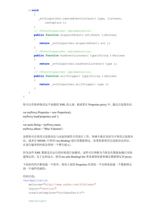 void
    ):void
       {
          _evtDispatcher.removeEventListener( type, listener,
              useCapture );
       }
       // IEventDispatcher implementation.
       public function dispatchEvent( evt:Event ):Boolean
       {
           return _evtDispatcher.dispatchEvent( evt );
       }
       // IEventDispatcher implementation.
       public function hasEventListener( type:String ):Boolean
       {
           return _evtDispatcher.hasEventListener( type );
       }
       // IEventDispatcher implementation.
       public function willTrigger( type:String ):Boolean
       {
           return _evtDispatcher.willTrigger( type );
       }
    }
}

你可以存取和修改这个加载的 XML 的元素，被放置在 Properties proxy 中，通过点连接语法：

var myProxy:Properties = new Properties();
myProxy.load('properties.xml' );
..
var name:String = myProxy.name;
myProxy.album = "Blue Valentine";

虽然你可以使用点连接语法与动态的属性引用进行工作，你确不能在花括号中使用点连接语
法，或者在 MXML 中使用<mx:Binding>进行的数据绑定。如果你想使用点连接语法的话，
在进行编译的时候会得到一个警告提示：

因为这些 XML 数据是在运行的时候进行加载的，这样可以理解为当你是在数据加载后再创
建绑定的。为了达到这点，使用 mx.utils.BindingUtils 类来强制更新和确认数据绑定到 proxy。

下面的代码片断创建一个程序，使用上面的 Properties 代理的一个实例来创建一个数据绑定
到一个制件的属性：

代码片段：
<mx:Application
   xmlns:mx="http://www.adobe.com/2006/mxml"
   layout="vertical"
   creationComplete="initHandler();">

    <mx:Script>
 