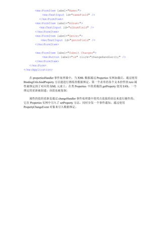 <mx:FormItem label="Name:">
          <mx:TextInput id="nameField" />
        </mx:FormItem>
      <mx:FormItem label="Album:">
        <mx:TextInput id="albumField" />
      </mx:FormItem>
      <mx:FormItem label="Genre:">
         <mx:TextInput id="genreField" />
      </mx:FormItem>

       <mx:FormItem label="Submit Changes">
           <mx:Button label="ok" click="changeHandler();" />
       </mx:FormItem>
   </mx:Form>
</mx:Application>

    在 propertiesHandler 事件处理器中，当 XML 数据通过 Properties 实例加载后，通过使用
BindingUtils.bindProperty 方法能进行熟练的数据绑定。第一个表单的各个文本控件的 text 属
性被绑定到了对应的 XML 元素上。在类 Properties 中的重载的 getProperty 使用 E4X，一个
绑定的更新被创建，该值也被复制。

    属性的值的更新是通过 changeHandler 事件处理器中使用点连接的语法来进行操作的，
它在 Properties 实例中引入了 setProperty 方法，同时分发一个事件通知，通过使用
PropertyChangeEvent 对象来引入数据绑定。
 