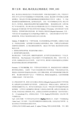 第十五章. 验证,格式化及正则表逹式 (TONY_IAN)

验证, 格式化及正则表逹式这几个单词给读者的第一印象可能会比较陌生。其实, 开发者在日
常的工作中已经不知不觉地接触过不少类似的事物, 比如说: 透过剖析字符串的格式去检测
某种模式; 当特定的字符串模式被检测或没有检测到时修改字符串至一定模式;                           当一些必
要的属性没有被检测到的时候, 返回错误讯息等。 因为一些日常事物如电话号码, 姓氏字符
的大写, 货币格式, 邮编及国际标准图书编号(ISBN)等数据, 一般来说都会由第三方程序或
用户 本 身 来 提 供 的 , 所以 难 以 保 证 这 些 数 据 的 格 式 是 否 合 乎 我 们 程 序 的 要 求 。 Flex
Framework 本身就内建了两个强大的类分别为 Validator 和 Formatter, 它们分别为各个 UI 组
件提供这一类型剖析及格式化的功能。接下来就是正则表逹式 (Regular Expressions), 它是一
个新引进入的 ActionScript 语言及 Flash Player 的编程工具。 它强大的功能为不少用户留下
深刻的印象, 但其过于复杂的语法也使人对它又爱又恨。


Validator, 即 验证器 作为一个事件发送器, 可以用来检测 Flex 控件的属性, 以确保它可以满
足一些的预定的参数。 这些参数可以以被指定为某种的格式, 例如一个属性是否必要的或者
该属性的长度限制等。由于验证器的高度整合性, 通过以下两个设置, 验证的结果可以轻易
地显示出来:
1. 设置验证器类的事件源, 即是使用者输入的接口。
2. 设置那些属性会被会检查。
验证器会发送一个事件去控件, 根据所传递的事件, 这个控件会在验证器内显示一个自定义
的错误信息。 Flex Framework 本身已经提供了不少内建的验证器, 例如： 信用卡号码, 电
话号码, 电邮地址及社会安全号码等。 在这个章节里, 我们集中讨论如何建设自定义的验证
器及如何将验证器及相关事件跟控件整合。


Formatter, 以下称为格式器, 负责一个简单而非常重要的工作, 那就是把任何传入的数值转
                  ,
换作所指定的格式。 比如将一个包含 9 位连续数目的字符串转换成一个格式化的电话号码,
那就是由 555555555 转成(555) 555-5555, 还有日期格式转换, 或不同国家邮政编号的格式转
换等。 格式器本身就为用户定义了一个重要的方法, 那就是 format(格式)。它是用来接收输
入数据以及返回一个恰当的字符串。


以上所提及的两个类, 原则上是可以通过正则表达式(Regular Expression)来进行字符串的处
理, 虽然这种方法在基础类中是不常用的。 正则表达式是一种被公认为强大, 高雅且难于应
用的现代化编程开发工具。程序员可以使用这套工具去为一些特定的字符串创建各种复杂的
处理规则。 几乎所有主流的编程语言都内建了正则表达式处理引擎, 虽然它们可能功能上各
有分别, 但语法却是大致相同的。所以, 正则表达式为你的作品来说绝对是一套非常实用的工
具。 在 ActionScript 里头, 正则表达式是以一个名为 RegExp 的类来表逹的, 它包含着了两
个基础的方法:
“test”, 是用于检测一个字符串是否包含任何与 RegExp 相配的文字, 并返回一个布朗值(True
/ False).“exec”, 用于返回一个包含所有相配的项目的数组及对象, 以及包含这个事件第一次
发生时所在字符串的相对位置的字符串。
正则表达式也可以通过 match, search 及 replace 等 String 类的方法来进行检测。 当中, 我发
 