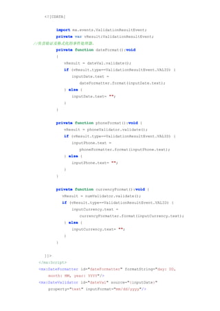 <![CDATA[


         import mx.events.ValidationResultEvent;
         private var vResult:ValidationResultEvent;
//负责验证及格式化的事件处理器。
                                       void
         private function dateFormat():void
         {
             vResult = dateVal.validate();
             if (vResult.type==ValidationResultEvent.VALID) {
                 inputDate.text =
                    dateFormatter.format(inputDate.text);
             } else {
                 inputDate.text= ""
                                 "";
             }
         }


                                        void
         private function phoneFormat():void {
             vResult = phoneValidator.validate();
             if (vResult.type==ValidationResultEvent.VALID) {
                 inputPhone.text =
                    phoneFormatter.format(inputPhone.text);
             } else {
                 inputPhone.text= ""
                                  "";
             }
         }


                                           void
         private function currencyFormat():void {
             vResult = numValidator.validate();
             if (vResult.type==ValidationResultEvent.VALID) {
                 inputCurrency.text =
                    currencyFormatter.format(inputCurrency.text);
             } else {
                 inputCurrency.text= ""
                                     "";
             }
         }


   ]]>
 </mx:Script>
 <mx:DateFormatter id="dateFormatter" formatString="day: DD,
     month: MM, year: YYYY"/>
 <mx:DateValidator id="dateVal" source="{inputDate}"
     property="text" inputFormat="mm/dd/yyyy"/>
 