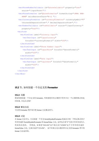 <mx:PhoneNumberValidator id="phoneValidator" property="text"
      source="{inputPhone}"/>
   <mx:PhoneFormatter id="phoneFormatter" formatString="(###) ###-
      ####" validPatternChars="#-() "/>
   <mx:CurrencyFormatter id="currencyFormatter" currencySymbol="€"
      thousandsSeparatorFrom="." decimalSeparatorFrom=","/>
   <mx:NumberValidator id="numValidator" source="{inputCurrency}"
      property="text"/>
  <mx:Form>
     <mx:FormItem label="Currency Input">
       <mx:TextInput id="inputCurrency"
            focusOut="currencyFormat()" width="300"/>
     </mx:FormItem>
     <mx:FormItem label="Phone Number Input">
       <mx:TextInput id="inputPhone" focusOut="phoneFormat()"
            width="300"/>
     </mx:FormItem>
     <mx:FormItem label="Date Input">
       <mx:TextInput id="inputDate" focusOut="dateFormat();"
            width="300"/>
     </mx:FormItem>
  </mx:Form>
</mx:VBox>




15.2 节. 如何创建一个自定义的 Formatter
      .


15.2.1 问题
假如你想创建一个自定义的 formatter, 用来接收任何正确的字符串并以一个正确的格式来返
回结果, 应怎么办呢?


15.2.2 解决办法
可以把 Formatter 类扩展并把 format 方法覆盖重写。


15.2.3 讨论
在 format 方法里头, 可以创建一个名为 SwitchSymbolFormatter 的成员并将一个特定格式的字
符串传递给 SwitchSymbolFormatter 的 formatValue 方法, 这些包含着”#”号的字符串用来代入
所需 的 内 容 的 。 举例 说 , 如果 把 ”###-###” 这个 格 式 及 ”123456” 这个 字 符 串 的 传 递 给
formatValue 方法, 它就会返回”123-456”。 这个结果正是由我们所自定义的 formatter 类中的
format 方法返回的。
 