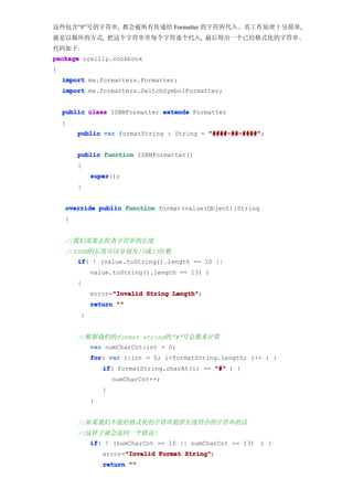 这些包含”#”号的字符串, 都会被所有传递给 Formatter 的字符所代入。其工作原理十分简单,
就是以循环的方式, 把这个字符串里每个字符逐个代入, 最后得出一个已经格式化的字符串。
代码如下:
package oreilly.cookbook
{
    import mx.formatters.Formatter;
    import mx.formatters.SwitchSymbolFormatter;


    public class ISBNFormatter extends Formatter
    {
        public var formatString : String = "####-##-####"
                                           "####-##-####";


        public function ISBNFormatter()
        {
            super
            super();
        }


    override public function format(value:Object):String
    {


    //我们需要去检查字符串的长度
    //ISBN的长度可以分别为10或13位数
        if ! (value.toString().length == 10 ||
        if(
            value.toString().length == 13) )
        {
                  "Invalid
            error="Invalid String Length"
                                  Length";
            return ""
        }


        //根据我们的format string的”#”号总数来计算
            var numCharCnt:int = 0;
            for var i:int = 0; i<formatString.length; i++ ) {
            for(
                if formatString.charAt(i) == "#" ) {
                if(
                    numCharCnt++;
                }
            }


        //如果我们不能给格式化的字符串提供长度符合的字符串的话
        //这样子就会返回一个错误!
            if ! (numCharCnt == 10 || numCharCnt == 13) ) {
            if(
                      "Invalid
                error="Invalid Format String"
                                      String";
                return ""
 