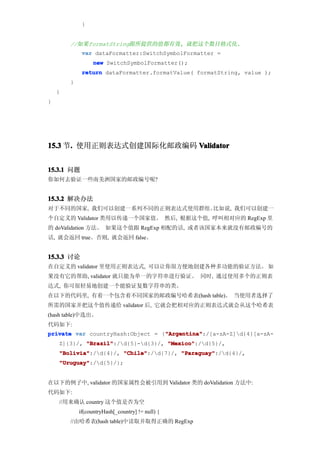 }


        //如果formatString跟所提供的值都有效, 就把这个数目格式化.
             var dataFormatter:SwitchSymbolFormatter =
                  new SwitchSymbolFormatter();
             return dataFormatter.formatValue( formatString, value );
        }
    }
}




15.3 节. 使用正则表达式创建国际化邮政编码 Validator
      .


15.3.1 问题
你如何去验证一些南美洲国家的邮政编号呢?


15.3.2 解决办法
对于不同的国家, 我们可以创建一系列不同的正则表达式使用群组。比如说, 我们可以创建一
个自定义的 Validator 类用以传递一个国家值。 然后, 根据这个值, 呼叫相对应的 RegExp 里
的 doValidation 方法。 如果这个值跟 RegExp 相配的话, 或者该国家本来就没有邮政编号的
话, 就会返回 true。否则, 就会返回 false。


15.3.3 讨论
在自定义的 validator 里使用正则表达式, 可以让你很方便地创建各种多功能的验证方法。 如
果没有它的帮助, validator 就只能为单一的字符串进行验证。 同时, 通过使用多个的正则表
达式, 你可很轻易地创建一个能验证复数字符串的类。
在以下的代码里, 有着一个包含着不同国家的邮政编号哈希表(hash table)。 当使用者选择了
所需的国家并把这个值传递给 validator 后, 它就会把相对应的正则表达式就会从这个哈希表
(hash table)中选出。
代码如下:
                                  "Argentina"
private var countryHash:Object = {"Argentina"
                                  "Argentina":/[a-zA-Z]d{4}[a-zA-
    Z]{3}/, "Brazil"
            "Brazil":/d{5}-d{3}/, "Mexico"
                                    "Mexico":/d{5}/,
    "Bolivia"
    "Bolivia":/d{4}/, "Chile"
                       "Chile":/d{7}/, "Paraguay"
                                        "Paraguay":/d{4}/,
    "Uruguay"
    "Uruguay":/d{5}/};


在以下的例子中, validator 的国家属性会被引用到 Validator 类的 doValidation 方法中:
代码如下:
    //用来确认 country 这个值是否为空
            if(countryHash[_country] != null) {
        //由哈希表(hash table)中读取并取得正确的 RegExp
 