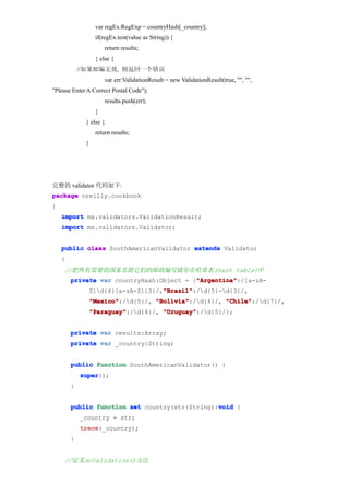 var regEx:RegExp = countryHash[_country];
                  if(regEx.test(value as String)) {
                      return results;
                  } else {
            //如果邮编无效, 则返回一个错误
                      var err:ValidationResult = new ValidationResult(true, "", "",
"Please Enter A Correct Postal Code");
                      results.push(err);
                  }
             } else {
                  return results;
             }




完整的 validator 代码如下:
package oreilly.cookbook
{
    import mx.validators.ValidationResult;
    import mx.validators.Validator;


    public class SouthAmericanValidator extends Validator
    {
    //把所有需要的国家名跟它们的邮政编号储存在哈希表(hash table)中
                                          "Argentina"
        private var countryHash:Object = {"Argentina"
                                          "Argentina":/[a-zA-
                                     "Brazil"
                                     "Brazil":/d{5}-d{3}/,
                 Z]d{4}[a-zA-Z]{3}/,"Brazil"
                 "Mexico"
                 "Mexico":/d{5}/, "Bolivia"
                                   "Bolivia":/d{4}/, "Chile"
                                                      "Chile":/d{7}/,
                 "Paraguay"
                 "Paraguay":/d{4}/, "Uruguay"
                                     "Uruguay":/d{5}/};


        private var results:Array;
        private var _country:String;


        public function SouthAmericanValidator() {
            super
            super();
        }


                                                void
        public function set country(str:String):void {
            _country = str;
            trace
            trace(_country);
        }


    //定义doValidation()方法
 