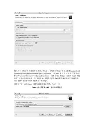 输入项目名称以及项目的存放路径， Windows系统默认情况下存放在C:/Documents and
Settings/Username/Documents/workspace/Projectname ， 而 MAC 系 统 默 认 情 况 下 存 放 在
Users/Username/Documents/workspace/Projectname，当然你可以改变它，存放到自己喜欢的
位置。    项目名称必须是唯一的，           不能重复。      项目类型可选择Web程序或桌面程序           （AIR程序），
最后选择可能需要的服务器技术用于数据交互。
设置好了后，点击Finish，设置SWF输出目录路径，点击下一步
                    Figure 1-3. 设置输出SWF
                                    SWF
                                    SWF文件的区域属性
 