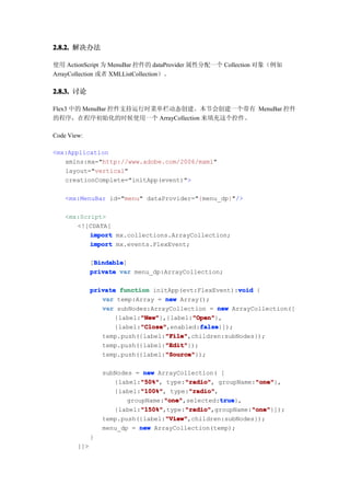 2.8.2. 解决办法

使用 ActionScript 为 MenuBar 控件的 dataProvider 属性分配一个 Collection 对象（例如
ArrayCollection 或者 XMLListCollection）。

2.8.3. 讨论

Flex3 中的 MenuBar 控件支持运行时菜单栏动态创建。本节会创建一个带有 MenuBar 控件
的程序，在程序初始化的时候使用一个 ArrayCollection 来填充这个控件。

Code View:

<mx:Application
   xmlns:mx="http://www.adobe.com/2006/mxml"
   layout="vertical"
   creationComplete="initApp(event)">

    <mx:MenuBar id="menu" dataProvider="{menu_dp}"/>

    <mx:Script>
       <![CDATA[
           import mx.collections.ArrayCollection;
           import mx.events.FlexEvent;

               Bindable
               Bindable]
              [Bindable
              private var menu_dp:ArrayCollection;

                                                       void
              private function initApp(evt:FlexEvent):void {
                 var temp:Array = new Array();
                 var subNodes:ArrayCollection = new ArrayCollection([
                            "New"         "Open"
                            "New"},{label:"Open"
                     {label:"New"         "Open"},
                            "Close"          false
                            "Close",enabled:false
                     {label:"Close"          false}]);
                                   "File"
                                   "File",children:subNodes});
                 temp.push({label:"File"
                                   "Edit"
                                   "Edit"});
                 temp.push({label:"Edit"
                                   "Source"
                                   "Source"});
                 temp.push({label:"Source"

                  subNodes = new ArrayCollection( [
                             "50%"
                             "50%",       "radio"
                                          "radio",           "one"
                                                             "one"},
                     {label:"50%" type:"radio" groupName:"one"
                             "100%"
                             "100%",       "radio"
                                           "radio",
                     {label:"100%" type:"radio"
                                    "one"           true
                                    "one",selected:true
                         groupName:"one"            true},
                             "150%"       "radio"
                             "150%",type:"radio"
                     {label:"150%"                          "one"
                                          "radio",groupName:"one"
                                                            "one"}]);
                                    "View"
                                    "View",children:subNodes});
                  temp.push({label:"View"
                  menu_dp = new ArrayCollection(temp);
              }
        ]]>
 