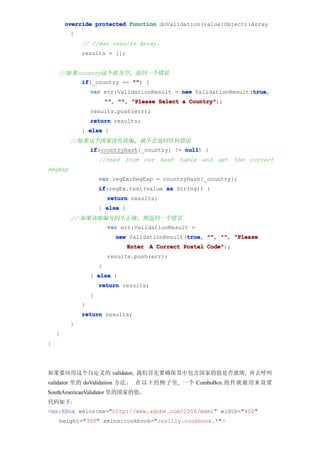 override protected function doValidation(value:Object):Array
         {
             // Clear results Array.
             results = [];


    //如果country这个值为空, 返回一个错误
             if
             if(_country == "" {
                            "")
                                                                 true
                 var err:ValidationResult = new ValidationResult(true
                                                                 true,
                         "" "" "Please Select a Country"
                         "", "",                Country");
                 results.push(err);
                 return results;
             } else {
         //如果这个国家没有政编, 就不会返回任何错误
                 if
                 if(countryHash[_country] != null {
                                             null)
                     //read from our hash table and get the correct
RegExp
                     var regEx:RegExp = countryHash[_country];
                     if
                     if(regEx.test(value as String)) {
                         return results;
                     } else {
         // 如果该邮编号码不正确, 则返回一个错误
                         var err:ValidationResult =
                                                 true "", "",
                            new ValidationResult(true "" "" "Please
                                                 true,
                                Enter A Correct Postal Code"
                                                       Code");
                         results.push(err);
                     }
                 } else {
                     return results;
                 }
             }
             return results;
         }
    }
}




如果要应用这个自定义的 validator, 我们首先要确保其中包含国家的值是否就绪, 再去呼叫
validator 里的 doValidation 方法。 在以下的例子里, 一个 ComboBox 组件就被用来设置
SouthAmericanValidator 里的国家的值。
代码如下:
<mx:HBox xmlns:mx="http://www.adobe.com/2006/mxml" width="400"
    height="300" xmlns:cookbook="oreilly.cookbook.*">
 