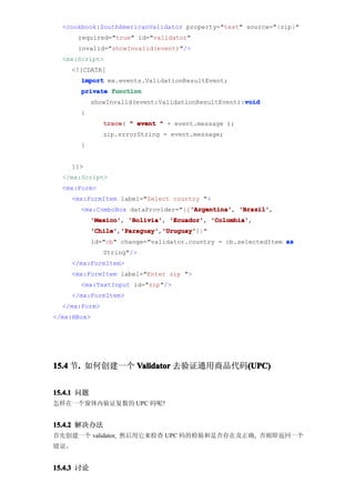 <cookbook:SouthAmericanValidator property="text" source="{zip}"
      required="true" id="validator"
      invalid="showInvalid(event)"/>
  <mx:Script>
    <![CDATA[
       import mx.events.ValidationResultEvent;
       private function
                                                     void
            showInvalid(event:ValidationResultEvent):void
       {
               trace " event " + event.message );
               trace(
               zip.errorString = event.message;
       }


    ]]>
  </mx:Script>
  <mx:Form>
    <mx:FormItem label="Select country ">
                                    'Argentina' 'Brazil',
       <mx:ComboBox dataProvider="{['Argentina' 'Brazil'
                                    'Argentina',
            'Mexico' 'Bolivia' 'Ecuador' 'Colombia'
            'Mexico', 'Bolivia', 'Ecuador', 'Colombia',
            'Chile' 'Paraguay' 'Uruguay'
            'Chile','Paraguay' 'Uruguay']}"
                    'Paraguay','Uruguay'
            id="cb" change="validator.country = cb.selectedItem as
               String"/>
    </mx:FormItem>
    <mx:FormItem label="Enter zip ">
       <mx:TextInput id="zip"/>
    </mx:FormItem>
  </mx:Form>
</mx:HBox>




15.4 节. 如何创建一个 Validator 去验证通用商品代码(UPC)
      .                           (UPC)


15.4.1 问题
怎样在一个窗体内验证复数的 UPC 码呢?


15.4.2 解决办法
首先创建一个 validator, 然后用它来检查 UPC 码的检验和是否存在及正确, 否则即返回一个
错误。


15.4.3 讨论
 