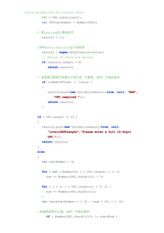 force recognition of leading zeros
           UPC = UPC.substring(1);
           var UPCnum:Number = Number(UPC);


      // 把results这个数组清空
           results = [];


      //呼叫doValidation()这个基础类
           results = super
                     super.doValidation(value);
           // Return if there are errors.
           if (results.length > 0)
               return results;


      // 如果输入数据不是数目字或不是一个数值, 返回一个验证错误
           if (isNaN(UPCnum) || !value )
           {
                            new                  true null, "NaN",
               results.push(new ValidationResult(true null "NaN"
                                                 true,
                   "UPC required."
                        required."));
               return results;
           }


       if ( UPC.length != 12 )
       {
                        new                  true null,
           results.push(new ValidationResult(true null
                                             true,
               "invalidUPCLength" "Please enter a full 12-digit
               "invalidUPCLength","Please
               UPC."
               UPC."));
           return results;
       }
       else
       {
           var sum:Number = 0;


           for ( var i:Number=0; i < UPC.length; i += 2)
               sum += Number(UPC.charAt(i)) * 3;


           for ( i = 1; i < UPC.length-1; i += 2) {
               sum += Number(UPC.charAt(i));
           }
           var checkSum:Number = ( 10 - (sum % 10) ) % 10;


      //如果检验和不正确, 返回一个验证错误
               if ( Number(UPC.charAt(11)) != checkSum )
 