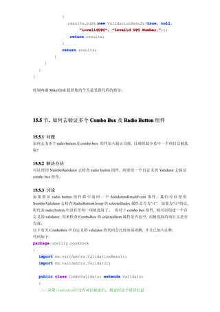 {
                                  new                  true null,
                     results.push(new ValidationResult(true null
                                                       true,
                         "invalidUPC" "Invalid UPC Number."
                         "invalidUPC",             Number."));
                     return results;
                 }
                 return results;
             }
         }
     }
}


特别鸣谢 Mike Orth 提供他的个人意见跟代码的指导。




15.5 节. 如何去验证多个 Combo Box 及 Radio Button 组件
      .


15.5.1 问题
如何去为多个 radio button 及 combo box 组件加入验证功能, 以确保最少其中一个项目会被选
取?


15.5.2 解决办法
可以使用 NumberValidator 去检查 radio button 组件, 再使用一个自定义的 Validator 去验证
combo box 组件。


15.5.3 讨论
如 果 要 从 radio button 组 件 群 中 返 回 一 个 ValidationResultEvent 事 件 , 我 们 可 以 使 用
NumberValidator 去检查 RadioButtonGroup 的 selectedIndex 属性是否为”-1”。 如果为”-1”的话,
即代表 radio button 中没有任何一项被选取了。 而对于 combo box 组件, 则可以创建一个自
定义的 validator, 用来检查 ComboBox 的 selectedItem 属性是否也空, 而被选取的项目又是否
有效。
以下有关 ComboBox 中自定义的 validator 的代码会比较容易理解, 并且已加入注释:
代码如下:
package oreilly.cookbook
{
     import mx.validators.ValidationResult;
     import mx.validators.Validator;


     public class ComboValidator extends Validator
     {
     // 如果ComboBox中没有项目被选中, 则返回这个错误信息
 