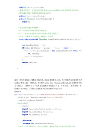 public var error:String;
    //如果开发者把一个自定义的项目推进ComboBox的数组中(这种情况我见过不少)
    //我们就会把这个项跟已选取的项进行对比。
        public var prompt:String;
        public function ComboValidator() {
            super
            super();
        }
    //在这里我们进行两个检查:
    //1. comboBox中有没有项目被选中
    //2.        开发者有没有为comboBox加入自定义的项目
    //任何一个条件为ture的话, 则返回一个错误
        override protected function doValidation(value:Object):Array
        {
            var results:Array = [];
            if
            if(value as String == prompt || value == null {
                                                     null)
                                                                true "",
                var res:ValidationResult = new ValidationResult(true ""
                                                                true,
                   "" error);
                   "",
                results.push(res);
            }
            return results;
        }
    }
}




还有一种更方便地进行复数验证的方法, 那就是使用数组。首先, 我们要把所有需要组件中的
validator 都加入到一个数组中, 然后使用 public static Validator.validateAll 去存取数组中的所
有 validator。 这种方法对于需要进行复数属性的验证时是十分有用的。 假如任何一个
validator 返回错误, 这些错误会被收集并在 Alert 控件中显示出来:
代码如下
<mx:VBox xmlns:mx="http://www.adobe.com/2006/mxml" width="600"
    height="400" xmlns:cookbook="oreilly.cookbook.*"
    creationComplete="init()">
    <mx:Script>
        <![CDATA[
            import mx.events.ValidationResultEvent;
            import mx.validators.Validator;
            import mx.controls.Alert;


             Bindable
             Bindable]
            [Bindable
            private var validatorArr:Array;
    //建立一个包含所有validator的数组, 我们将会以一个方法对其进行检查
 