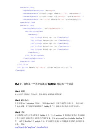 <mx:FormItem>
           <mx:RadioButtonGroup id="rbg"/>
           <mx:RadioButton group="{rbg}" label="first" id="first"/>
           <mx:RadioButton group="{rbg}" id="second" label="second"/>
           <mx:RadioButton id="third" label="third" group="{rbg}"/>
       </mx:FormItem>
       <mx:FormItem>
           <mx:ToggleButtonBar id="toggleButton">
              <mx:dataProvider>
                  <mx:Array>
                      <mx:String> First Option </mx:String>
                      <mx:String> Second Option </mx:String>
                      <mx:String> Third Option </mx:String>
                      <mx:String> Fourth Option </mx:String>
                      <mx:String> Fifth Option </mx:String>
                  </mx:Array>
              </mx:dataProvider>
           </mx:ToggleButtonBar>
       </mx:FormItem>
   </mx:Form>
   <mx:Button label="validate" click="validateForm()"/>
</mx:VBox>




15.6 节. 如何在一个表单内通过 ToolTips 来返映一个错误
      .


15.6.1 问题
如何在多个不同的控件焦点下, 创建及显示复数的验证错误呢?


15.6.2 解决办法
首先使用 ToolTipManager 去创建一个新的 ToolTip 类, 并把它放置在控件之上。 然后创建一
个 Style 对象, 把它指派到刚刚创建的 ToolTip 类之中, 以做出指定的字型及背景配色。


15.6.3 讨论
这种错误提示的方式其实是基于 ToolTip 组件, 它会在 validator 报错的情况被显示。你可以通
过设定不同的风格来得出各种各样的视觉效果, 例如: ackgroundColor, fontColor, fontType 等
等。 而使用 ToolTip 中的 setStyle 方法, 则可以把预先设计好的风格套用到每个新的错误提
示中。 例如:
errorTip.setStyle("styleName", "errorToolTip");
 