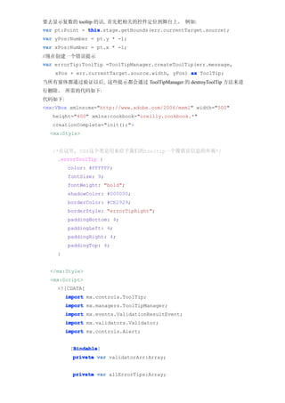 要去显示复数的 tooltip 的话, 首先把相关的控件定位到舞台上。 例如:
var pt:Point = this
               this.stage.getBounds(err.currentTarget.source);
var yPos:Number = pt.y * -1;
var xPos:Number = pt.x * -1;
//现在创建一个错误提示
var errorTip:ToolTip =ToolTipManager.createToolTip(err.message,
    xPos + err.currentTarget.source.width, yPos) as ToolTip;
当所有窗体都通过验证以后, 这些提示都会通过 ToolTipManager 的 destroyToolTip 方法来进
行删除。 所需的代码如下:
代码如下:
<mx:VBox xmlns:mx="http://www.adobe.com/2006/mxml" width="500"
   height="400" xmlns:cookbook="oreilly.cookbook.*"
   creationComplete="init();">
  <mx:Style>


   /*在这里, CSS这个类是用来给予我们的tooltip一个像错误信息的外观*/
    .errorToolTip {
        color: #FFFFFF;
        fontSize: 9;
        fontWeight: "bold";
        shadowColor: #000000;
        borderColor: #CE2929;
        borderStyle: "errorTipRight";
        paddingBottom: 4;
        paddingLeft: 4;
        paddingRight: 4;
        paddingTop: 4;
    }


  </mx:Style>
  <mx:Script>
    <![CDATA[
        import mx.controls.ToolTip;
        import mx.managers.ToolTipManager;
        import mx.events.ValidationResultEvent;
        import mx.validators.Validator;
        import mx.controls.Alert;


          Bindable
          Bindable]
         [Bindable
          private var validatorArr:Array;


          private var allErrorTips:Array;
 