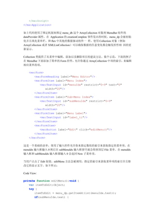 </mx:Script>
</mx:Application>

如上代码使用了绑定机制来绑定 menu_db 这个 ArrayCollection 对象到 MenuBar 组件的
dataProvider 属性。在 Application 的 creationComplete 事件发出的时候，menu_dp 会被初始
化并且填充菜单栏。和 flex 中其他的数据驱动组件一 样，使用 Collection 对象（例如
ArrayCollection 或者 XMLListCollection）可以确保数据的任意变化都会触发控件相 因的更
新显示。

Collection 类提供了从菜单中编辑，添加以及删除项目的建议方法。做个示范，下面的例子
在 MenuBar 下面添加了简单的 Form 控件，允许你通过 ArrayCollection 中项的索引，来编辑
相应菜单的项。

    <mx:Form>
       <mx:FormHeading label="Menu Editor"/>
       <mx:FormItem label="Menu Index">
           <mx:TextInput id="menuIdx" restrict="0-9" text="0"
              width="20"/>
       </mx:FormItem>
       <mx:FormItem label="Sub-Menu Index">
           <mx:TextInput id="subMenuIdx" restrict="0-9"
              width="20"/>
       </mx:FormItem>
       <mx:FormItem label="Menu Label">
           <mx:TextInput id="label_ti"/>
       </mx:FormItem>
       <mx:FormItem>
           <mx:Button label="Edit" click="editMenu()"/>
       </mx:FormItem>
    </mx:Form>

这是一个基础的表单，使用了输入控件允许你来指定数组的索引来获取指定的菜单项。在
menuIdx 输入框输入 0 然后在 subMenuIdx 输入框留空就会得到顶层 File 菜单。在 menuIdx
输入框和 subMenuIdx 输入框都输入 0 会返回 New 子菜单项。

当用户点击了 Edit 按钮，editMenu 方法会被调用，指定的索引来获取菜单项的索引并且修
改它的显示文字。如下所示：

Code View:

                             void
private function editMenu():void {
   var itemToEdit:Object;
   try {
       itemToEdit = menu_dp.getItemAt(int(menuIdx.text));
       if
       if(subMenuIdx.text) {
 