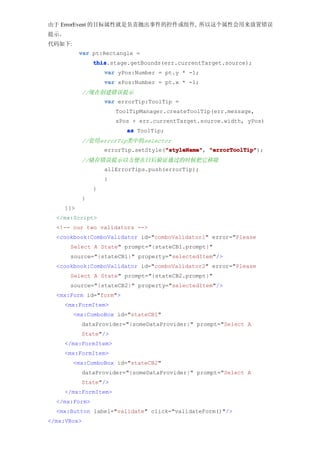 由于 ErrorEvent 的目标属性就是负责抛出事件的控件或组件, 所以这个属性会用来放置错误
提示。
代码如下:
          var pt:Rectangle =
               this
               this.stage.getBounds(err.currentTarget.source);
                   var yPos:Number = pt.y * -1;
                   var xPos:Number = pt.x * -1;
          //现在创建错误提示
                   var errorTip:ToolTip =
                       ToolTipManager.createToolTip(err.message,
                       xPos + err.currentTarget.source.width, yPos)
                          as ToolTip;
          //套用errorTip类中的selector
                                     "styleName" "errorToolTip");
                   errorTip.setStyle("styleName" "errorToolTip"
                                     "styleName",
          //储存错误提示以方便在日后验证通过的时候把它移除
                   allErrorTips.push(errorTip);
                   }
               }
          }
    ]]>
  </mx:Script>
  <!-- our two validators -->
  <cookbook:ComboValidator id="comboValidator1" error="Please
      Select A State" prompt="{stateCB1.prompt}"
      source="{stateCB1}" property="selectedItem"/>
  <cookbook:ComboValidator id="comboValidator2" error="Please
      Select A State" prompt="{stateCB2.prompt}"
      source="{stateCB2}" property="selectedItem"/>
  <mx:Form id="form">
    <mx:FormItem>
        <mx:ComboBox id="stateCB1"
          dataProvider="{someDataProvider}" prompt="Select A
          State"/>
    </mx:FormItem>
    <mx:FormItem>
        <mx:ComboBox id="stateCB2"
          dataProvider="{someDataProvider}" prompt="Select A
          State"/>
    </mx:FormItem>
  </mx:Form>
  <mx:Button label="validate" click="validateForm()"/>
</mx:VBox>
 