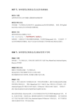 15.7 节. 如何使用正则表达式去定位电邮地址
      .


15.7.1 问题
怎样辨识任何在文本中被输入或遇到的电邮地址呢?


15.7.2 解决办法
首先创建一个正则表达式去找出符合 name@host.com 格式的电邮地址。 接着, 使用 global
标志来表示该表达式可以用来进行复数匹配。


15.7.3 讨论
我们所需的表达式就像以下这个:
var reg:RegExp = /w+?@w+?.w{3}/
                 /w+?@w+?.w{3}/g;
如果要在一大段的文字中找出相配的电邮地址, 可以使用 String match 方法。 它会返回一个
包含所有相配项目的数组, 而这个方法也可以用来进行字符串搜寻或正则表达式搜寻。




15.8 节. 如何使用正则表达式去验证信用卡号码
      .


15.8.1 问题
如何建立一个正则表达式, 用来证验主流的信用卡包括 Visa, MasterCard, American Express,
Discover 等等呢?


15.8.2 解决办法
根据以下的原则去创建一个正则表达式:
找出起首的几个数字跟哪个信用卡公司的卡相符
然后根据相对应的卡的种类, 检查输入的数字是否正确。


15.8.3 讨论
实际上, 所有主流信用卡号码都会存在着一些用以辨识的数字, 我们可以通过这原理去创建
所需要的正则表达式。 例如: MasterCard 会以 5 为起首, Visa 卡则会以 4 作为起首, 还有
American Express 的卡都会以 30 作为起首, 而 Discover 卡就会以 6011 为起首。 代码如下:
(5[1–5]d{14})|(4d{12}(d{3})?)|(3[47]d{13})|(6011d{14})


就以这段代码(5[1–5]d{14})为例, 它可以用来验证任何不包含空格的 MasterCard 号码。 所
以, 在进行任何进一步处理之前, 我们都应该把信用卡号里的空格都清除掉。 接下来的代码
以”|”号这个标记隔开分别为 Visa, American Express 和 Discover 卡的表达式,       而”|”号则代表
着你可以跟其中任何一种卡进行匹配。
 