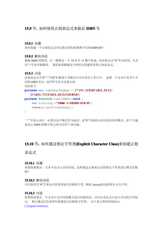 15.9 节. 如何使用正则表达式来验证 ISBN 号
      .


15.9.1 问题
如何创建一个正则表达式用以验证国际标准图书号码(ISBN)呢?


15.9.2 解决办法
根据 ISBN 的特性, 它一般都是一个 10 位至 13 数字组成, 有时候会以”X”作为结尾, 并会
以”-“号来分隔数组。 我们需要根据这个特性去创建所需的正则表达式。


15.9.3 讨论
这条表达式中的”^”号跟”$”限制了该模式只可以存在于单行中。 如果一个文本中有多个不
同的 ISBN 存在, 这些符号是可以除去的。
代码如下:
private var isbnReg:RegExp = /^(?=.{13}$)d{1,5}([-
   ])d{1,7}1d{1,6}1(d|X)$/;
   ])d{1,7}1d{1,6}1(d|X)$/
                            void
private function testISBN():void {
                  "ISBN 1-56389-016-X";
    var s:String ="ISBN 1-56389-016-X"
    trace(s.match(isbnReg));
    trace
}


 “^”号表示该行一定要以这个模式作为起首, 而”$”号则表示该行的结尾的模式, 而”-“号就
是表示 ISBN 的数字组之间可以用”-“来分隔。




15.10 节. 如何通过指定字符类(Explicit Character Class)
       .          (Explicit           Class)来创建正则

表达式

15.10.1 问题
如果你想找出一文本中包含元音的词语, 怎样通过正则表达式的指定字符来进行模式匹配
呢?


15.10.2 解决办法
可以使用”[“和”]”来包含所需要进行匹配的字符, 例如: [aeiou]来包括所有元音字母。

15.10.3 讨论
如果你需要在一个文本中为不同的模式进行匹配的话, 可以在表达式中加入不同的字符标
记。 然后通过它们来呼叫你想进行匹配的字符类。 以下是几种常用的标记:
[ ] (square brackets)
 