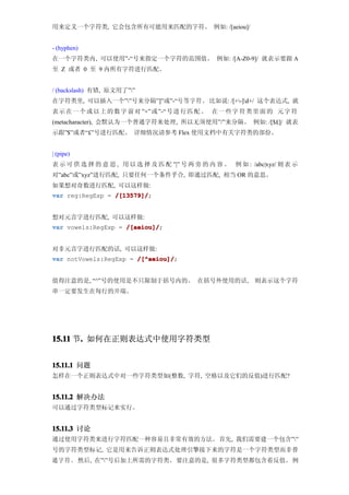用来定义一个字符类, 它会包含所有可能用来匹配的字符。 例如: /[aeiou]/


- (hyphen)
在一个字符类内, 可以使用”-“号来指定一个字符的范围值。 例如: /[A-Z0-9]/ 就表示要跟 A
至 Z 或者 0 至 9 内所有字符进行匹配。


/ (backslash) 有错, 原文用了””
在字符类里, 可以插入一个””号来分隔”]”或”-“号等字符。 比如说: /[+-]d+/ 这个表达式, 就
表示 在 一 个 或 以 上 的 数 字 前 对 ”+” 或 ”-“ 号进 行 匹 配 。 在一 些 字 符 类 里 面 的 元字 符
(metacharacter), 会默认为一个普通字符来处理, 所以无须使用”/”来分隔。 例如: /[$£]/ 就表
示跟”$”或者“£”号进行匹配。 详细情况请参考 Flex 使用文档中有关字符类的部份。


| (pipe)
表 示 可 供 选 择 的 意 思 , 用 以 选 择 及 匹 配 ”|” 号 两 旁 的 内 容 。 例 如 : /abc|xyz/ 则 表 示
对”abc”或”xyz”进行匹配, 只要任何一个条件乎合, 即通过匹配, 相当 OR 的意思。
如果想对奇数进行匹配, 可以这样做:
var reg:RegExp = /[13579]/
                 /[13579]/;


想对元音字进行匹配, 可以这样做:
var vowels:RegExp = /[aeiou]/
                    /[aeiou]/;


对非元音字进行匹配的话, 可以这样做:
var notVowels:RegExp = /[^aeiou]/
                       /[^aeiou]/;


值得注意的是, “^”号的使用是不只限制于括号内的。 在括号外使用的话,                        则表示这个字符
串一定要发生在每行的开端。




15.11 节. 如何在正则表达式中使用字符类型
       .


15.11.1 问题
怎样在一个正则表达式中对一些字符类型如(整数, 字符, 空格以及它们的反值)进行匹配?


15.11.2 解决办法
可以通过字符类型标记来实行。


15.11.3 讨论
通过使用字符类来进行字符匹配一种容易且非常有效的方法。首先, 我们需要建一个包含””
号的字符类型标记, 它是用来告诉正则表达式处理引擎接下来的字符是一个字符类型而非普
通 字 符 。 然后, 在””号后加上所需的字符类。 要注意的是, 很多字符类型都包含着反值。 例
 