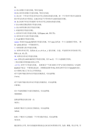 如:
d 表示对数目字进行匹配, 等同于[0-9]
D 表示对任何非数目字进行匹配, 等同于[^0-9]
b 表示对一个单词字符及非单词字符之间的内容进行匹配, 即一个字符串中的开头或结尾
的字符为为单词字符的话, 它就会对这个字符串的开头或结尾进行匹配。
B 表示对两个单词字符或两个非单词字符之间的内容进行匹配。
f 表示对格式馈送类的字符进行匹配。
n 表示对所有换行的字符进行匹配。
r 对返回的字符进行匹配。
s 对任何空白的字符进行匹配, 包括(space, tab, 换行等)。
S 对任何非空白的字符进行匹配。
t 对 tab 键的字符进行匹配。
unnnn 用来对 Unicode 编码的字符进行匹配, 当中 nnnn 是代表一个十六进制的字符码。 例
如: u263a 就代表一个笑脸的符号。
v 对垂直馈入的字符进行匹配。
w 对所有单词字符, 包括(A–Z, a–z, 0–9, or _) 进行匹配。注意, 不包括任何非英语的字符,
例如: é, ñ, 或 ç等。
W 对所有非单词字符进行匹配。
xnn 对特定的 ASCII 编码的字符进行匹配, 其中 nn 是一个十六进制的字符码。
 用以分隔含有特别意义的元字符。
. (点号) 对单个字符进行匹配。 如果要以”.”号来为换行字符”n”进行匹配的话, “s”(意即
dotall)这个标记一个要预先设定好。详细情况请参考 Flex 使用文档中有关”s”(dotall)的 部 份 。
以下的例子展示了有关元字符的用法:
对”1”及两个随后的单词字符进行匹配的话, 可以这样做:
/1ww/;


对”1”及两个随后的非单词字符进行匹配的话, 可以这样做:
/1WW/;


对 5 个连续的数目字进行匹配的话, 可以这样做:
/ddddd/;


虽然这样做会比较方便一点:
/d{5}/;


如果两个数目字之间存在空格的话, 可以这样做:
/dbd/;


如果三个数目字之间被某一个字符分隔开的话, 可以这样做:
/d.d.d/;


通过使用元字符, 你可以创建各类的表达式来为任何类型的字符, 包括: 整数, 英文字母, 空
 