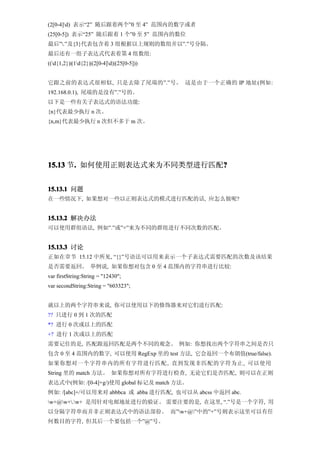 (2[0-4]d) 表示“2” 随后跟着两个”0 至 4” 范围内的数字或者
(25[0-5]) 表示“25” 随后跟着 1 个”0 至 5” 范围内的数位
最后”.”及{3}代表包含着 3 组根据以上规则的数组并以”.”号分隔。
最后还有一组子表达式代表着第 4 组数组:
((d{1,2})|(1d{2})|(2[0-4]d)|(25[0-5]))


它跟之前的表达式很相似, 只是去除了尾端的”.”号。 这是由于一个正确的 IP 地址(例如:
192.168.0.1), 尾端的是没有”.”号的。
以下是一些有关子表达式的语法功能:
{n}代表最少执行 n 次。
{n,m}代表最少执行 n 次但不多于 m 次。




15.13 节. 如何使用正则表达式来为不同类型进行匹配?
       .                    ?


15.13.1 问题
在一些情况下, 如果想对一些以正则表达式的模式进行匹配的话, 应怎么做呢?


15.13.2 解决办法
可以使用群组语法, 例如”.”或”+”来为不同的群组进行不同次数的匹配。


15.13.3 讨论
正如在章节 15.12 中所见, “{}”号语法可以用来表示一个子表达式需要匹配的次数及该结果
是否需要返回。 举例说, 如果你想对包含 0 至 4 范围内的字符串进行比较:
var firstString:String = "12430";
var secondString:String = "603323";


就以上的两个字符串来说, 你可以使用以下的修饰器来对它们进行匹配:
?? 只进行 0 到 1 次的匹配
*? 进行 0 次或以上的匹配
+? 进行 1 次或以上的匹配
需要记住的是, 匹配跟返回匹配是两个不同的观念。 例如: 你想找出两个字符串之间是否只
包含 0 至 4 范围内的数字, 可以使用 RegExp 里的 test 方法, 它会返回一个布朗值(true/false)。
如果你想对一个字符串内的所有字符进行匹配 , 直到发现非匹配的字符为止, 可以使用
String 里的 match 方法。 如果你想对所有字符进行检查, 无论它们是否匹配, 则可以在正则
表达式中(例如: /[0-4]+g/)使用 global 标记及 match 方法。
例如: /[abc]+/可以用来对 abbbca 或 abba 进行匹配, 也可以从 abcss 中返回 abc.
w+@w+.w+ 是用针对电邮地址进行的验证。 需要注要的是, 在这里, “.”号是一个字符, 用
以分隔字符串而并非正则表达式中的语法部份。 而”w+@”中的”+”号则表示这里可以有任
何数目的字符, 但其后一个要包括一个”@”号。
 