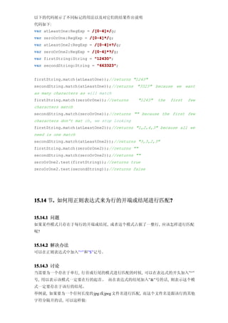 以下的代码展示了不同标记的用法以及对它们的结果作出说明
代码如下:
var atLeastOne:RegExp = /[0-4]+/
                        /[0-4]+/g;
var zeroOrOne:RegExp = /[0-4]*/
                       /[0-4]*/g;
var atLeastOne2:RegExp = /[0-4]+?/
                         /[0-4]+?/g;
var zeroOrOne2:RegExp = /[0-4]*?/
                        /[0-4]*?/g;
var firstString:String = "12430"
                         "12430";
var secondString:String = "663323"
                          "663323";


firstString.match(atLeastOne));//returns "1243"
secondString.match(atLeastOne));//returns "3323" because we want
as many characters as will match
firstString.match(zeroOrOne));//returns       "1243"   the   first   few
characters match
secondString.match(zeroOrOne));//returns "" because the first few
characters don't mat ch, we stop looking
firstString.match(atLeastOne2));//returns "1,2,4,3" because all we
need is one match
secondString.match(atLeastOne2));//returns "3,3,2,3"
firstString.match(zeroOrOne2));//returns ""
secondString.match(zeroOrOne2));//returns ""
zeroOrOne2.test(firstString));//returns true
zeroOrOne2.test(secondString));//returns false




15.14 节. 如何用正则表达式来为行的开端或结尾进行匹配?
       .                      ?


15.14.1 问题
如果某些模式只存在于每行的开端或结尾, 或者这个模式占据了一整行, 应该怎样进行匹配
呢?


15.14.2 解决办法
可以在正则表达式中加入”^”和”$”记号。


15.14.3 讨论
当需要为一个存在于单行, 行首或行尾的模式进行匹配的时候, 可以在表达式的开头加入”^”
号, 用以表示该模式一定要在行的起首。 而在表达式的结尾加入”&”号的话, 则表示这个模
式一定要存在于该行的结尾。
举例说, 如果要为一个任何长度的 jpg 或 jpeg 文件名进行匹配, 而这个文件名是跟该行的其他
字符分隔开的话, 可以这样做:
 