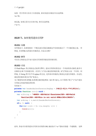 /^.+?.jpe?g$/i


如果一些字符串只存在于行的尾端, 要对其进行匹配话可以这样做:
/w+?$/;


相反地, 如果它发生在行的开端, 则可以这样做:
/^w+?/;




15.15 节. 如何使用逆向引用?
       .         ?


15.15.1 问题
有些情况下, 如果你想对一个模式进行匹配及根据这个结果来找出下一个可能匹配之处。 举
例说, 对 HTML 标签进行匹配的话, 应怎么办呢?


15.15.2 解答
可以在正则表达式中加入逆向引用来检查最近的匹配结果。


15.15.3 讨论
在 Flash Player 的正则表达式处理引擎中, 逆向引用的结果会以一个列表的形式储存,最多可
以储存达 99 个的相配结果。在其中, “1”表示最近的匹配结果, 而”2”则表示前一个结果。同
样地, 在 String 类中有个叫 replace 的方法, 是用来对其他的正则表达式进行匹配的。在这里,
最近的匹配结果会以”$1”来表示。
为了确保每对的 HTML 标签都会被匹配(例如: <h2>和</h2>), 以下的例子使了”1”这个逆向
引用标记来返回最近的结果:
代码如下:
private var headerBackreference:RegExp = /<H([1-6])>.*?</H1>/
                                         /<H([1-6])>.*?</H1>/g;
                        void
private function init():void {
    var s:String = "<BODY> <H2>Valid Chocolate</H2> <H2>Valid
            Vanilla</H2> <H2>This is not valid HTML</H3></BODY>"
                                               HTML</H3></BODY>";
    var a:Array = s.match(headerBackreference);
    if
    if(a != null {
            null)
        for var i:int = 0; i<a.length; i++) {
        for(var
            trace
            trace(a[i]);
        }
    }
}




此外, 你也可以使用逆向引用来为有效的 URL 地址加入”<a>”卷标以创建一个超链接。 这种
 