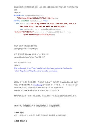 逆向引用的表示方法跟之前的会有一点点分别。我们会通过以下的代码及分析来理解它们的
分别:
代码如下:
private var domainName:RegExp =
     /(ftp|http|https|file)://[S]+(b|$)/
     /(ftp|http|https|file)://[S]+(b|$)/gim;
                               void
private function matchDomain():void {
    var s:String = "Hello my domain is http://www.bar.com, but I a
           lso like http://foo.net as well as www.baz.org"
                                              www.baz.org";
           var replacedString = (s.replace(domainName,
'<a href="$&">$&</a>'
    href="$&">$&</a>').replace(/([^/])(www[S]+(b|$))/gim,
                 '$1<a href="http://$2">$2</a>'
                       href="http://$2">$2</a>'));
}




首先对有效的 URL 地址进行匹配:
/(ftp|http|https|file)://[S]+(b|$)/gim;


接受, 把这些有效的 URL 地址嵌入”<a>”标记中间:
s.replace(domainName, '<a href="$&">$&</a>')


最后, 你会得出以下结果:
代码如下:
Hello my domain is <a href="http://www.bar.com">http://www.bar.com</a>, but I also like
 <a href="http://foo.net">http://foo.net</a> as well as www.baz.org




显然地, 这个结果并不合乎理想。 在原先的 RegExp 中, 只有那些以 ftp, http, https 或 file 开
头的字符串才会被匹配, 而 www.baz.org 这个字符串则不合乎条件。 以下的 replace 语句会
在所有匹配结果中, 寻找那些包含”www”但没有”/”号在它跟前的字符串。
replace(/([^/])(www[S]+(b|$))/gim,'$1<a href="http://$2">$2</a>'))


“$1”及”$2”表示第一及第二个匹配结果, 而在这里第二个结果正是我们所需要的 URL 名 字 。




15.16 节. 如何使用向前查找组或向后查找组语法?
       .                  ?


15.16.1 问题
如果一个模式中规定, 在它的之前或之后不能存在某些字符, 应怎样匹配呢?


15.16.2 解决办法
 