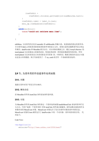 itemToEdit =
                itemToEdit.children.getItemAt(int(subMenuIdx.text));
        }
        itemToEdit.label = label_ti.text;
        menu_dp.itemUpdated(itemToEdit);
    }
    catch
    catch(ex:Error){
       trace "could not retrieve menu item"
       trace("could                   item");
    }

}

editMenu 方法的代码会见识 menuIdx 和 subMenuIdx 的输入值，来获取他们指定的菜单项，
并且使用 label_ti 的值来更新获取到的菜单项的显示文本。需要注意的是编辑菜单显示的运
作顺序，dataProvider 和 MenuBar 联合以后，可以再修改数据之后，通过 ArrayCollection 的
itemUpdated 方法来做显示更新的请求。特别是和此例一样的嵌套数据使用的时候，呼叫
itemUpdated 方法来请求显示内容更新是非常重要 的。不然的话，数据会修改但是显示可能
还是显示旧的数据。例子里面使用了一个 try..catch 块劳作一个基础的错误处理。




2.9 节. 为菜单类控件创建事件处理函数
     .

2.9.1. 问题

我想让菜单对用户的交互作出响应。

2.9.2. 解决办法

给 MenuBar 控件的 itemClick 事件添加事件监听器。

2.9.3. 讨论

为 MenuBar 控件的 itemClick 事件指定一个监听处理函数 handleMenuClick 来处理菜单栏交
互点击。当用户选则一个菜单项的 时候 itemClick 事件就会被触发。监听函数会接收到作为
参数传来的 MenuEvent 对象。MenuEvent 对象包含了发出该事件对象的菜单项的信息。
MenuEvent 对象的 item 属性包含了 dataProvider 中的一个对应独一菜单项的项的引用。 代
码如下：

Code View:

<mx:Application
   xmlns:mx="http://www.adobe.com/2006/mxml"
 