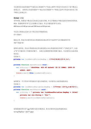 可以使用负向前查找组”?!”或负向后查找组”?<!”来表示那些字符是不应该存在于某个模式之
前或之后。 而使用正向前查找组”?=”或正向后查找组”?<=”则表示这些字符是应该存在于某
个模式之前或之后。


15.16.3 讨论
有些时候, 你想某个模式以后的表达式进行匹配, 但又不想把这个模式包括在你的结果里面。
例如: 你想把所有”$”号之后的数目字找出, 但又不想包括”$”号本身。
400 boxes at $100 per unit and 300 boxes at $50 per unit.


可以在正则表达式加入以下的正向后查找组语法:
/(?<=$)d+/


除此之外, 你也可以使用负向后查找组语法找出所有不包括”$”号在其跟前的字符:
/b(?<!$)d+b/


值得注意的是, 负向后查找组语法其实就是把正向后查找组语法里的”=”号取代为”!”, 以表
示”$”号不能存在于匹配的对象中。 如果只是想把价钱里的数字抽出, 可以使用正向前查找
组语法:
代码如下:
private var lookBehindPrice:RegExp = /(?<=[$|€])[0-9.]+/
                                     /(?<=[$|€ ])[0-9.]+/g;


                              void
private function matchPrice():void {
    var s:String = "dfsf24ds: €23.45 ds2e4d: $5.31 CFMX1: $899.00
          d3923: €69"
                  69";
    trace         this
    trace(s.match(this
                  this.lookBehindPrice));
}


如果要为一个字符串中的变量宣告进行匹配的话, 可以使用正向前查找组语法:
代码如下:
private var lookBehindVariables:RegExp = /(?<=var )[0-9_a-zA-Z]+/
                                                  )[0-9_a-zA-Z]+/g;
                             void
private function matchVars():void {
    var s:String = " private var lookAheadVariables:RegExp = /blah/
          private var str:String = 'foo'"
                                   'foo'";
          trace
          trace(s.match(lookBehindVariables));
}




如果你想对所有非”.jpg”的图片进行匹配的话, 你可以使用负向前查找组语法:
var reg:RegExp = /pic(?!.jpg)/;
 