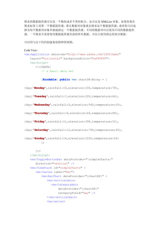 图表的数据提供器可以是一个数组或多个类的集合，也可以是 XMLList 对象。如果你要在
图表标签上设置一个数据提供器，那么数据列对象就会继承这个数据提供器，    或者你可以选
择为每个数据列对象单独地指定一个数据提供器。不同的数据列可以使用不同的数据提供
器。一个图表不需要使用数据提供器里面的所有数据，可以只使用指定的部分数据。

可以用与以下代码创建条状图和饼状图：

Code View:
<mx:Application xmlns:mx="http://www.adobe.com/2006/mxml"
    layout="horizontal" backgroundColor="0xFFFFFF">
    <mx:Script>
        <![CDATA[
           // a basic data set

          Bindable
         [Bindable public var chartDP:Array = [
          Bindable]

     'Monday'
     'Monday',rainfall:10,elevation:100,temperature:78},
{day:'Monday'

     'Tuesday'
     'Tuesday',rainfall:7,elevation:220,temperature:66},
{day:'Tuesday'

     'Wednesday'
     'Wednesday',rainfall:5,elevation:540,temperature:55},
{day:'Wednesday'

     'Thursday'
     'Thursday',rainfall:8,elevation:60,temperature:84},
{day:'Thursday'

     'Friday'
     'Friday',rainfall:11,elevation:390,temperature:52},
{day:'Friday'

     'Saturday'
     'Saturday',rainfall:12,elevation:790,temperature:45},
{day:'Saturday'

     'Sunday'
     'Sunday',rainfall:14,elevation:1220,temperature:24}
{day:'Sunday'
          ];

      ]]>
   </mx:Script>
   <mx:ToggleButtonBar dataProvider="{simpleCharts}"
      direction="vertical" />
   <mx:ViewStack id="simpleCharts" >
      <mx:Canvas label="Bar">
          <mx:BarChart dataProvider="{chartDP}" >
             <mx:verticalAxis>
                <mx:CategoryAxis
                    dataProvider="{chartDP}"
                    categoryField="day" />
             </mx:verticalAxis>
             <mx:series>
 