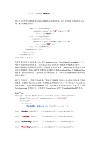 "rainfall"
                         "rainfall">
             displayName="rainfall"



以下的部分是为区域图表添加的鼠标翻转的逐渐透明效果。这些效果只会在数列的部分出
现，不会影响整个图表。

               <mx:rollOverEffect>
                                     ".5"         "1"
                  <mx:Fade alphaFrom=".5" alphaTo="1"
                              "500" />
                     duration="500"
              </mx:rollOverEffect>
                 <mx:rollOutEffect>
                                     "1"         ".5"
                  <mx:Fade alphaFrom="1" alphaTo=".5"
                              "500"
                     duration="500" />
              </mx:rollOutEffect>
         </mx:AreaSeries>
       </mx:series>
   </mx:AreaChart>
</mx:Application>

想要为图表增添更多的效果，可以使用 SeriesInterpolate、SeriesZoom 和 SeriesSlide 这三个
效果属性值来增添动画效果。 SeriesInterpolate 可以在新旧数据变换时使数据点移动。
SeriesZoom 使旧数据缩小到不可见后再将新数据从不可见放大。              SeriesSlide 使旧数据滑出图
表后让新数据滑入图表。这些事件通常添加到数列对象的 showDataEffect 和 hideDataEffect
属性中。SeriesInterpolate 只能添加到 showDataEffect 中，当将其添加到 hideDataEffect 中是
没有效果的。

以下例子显示了一个图表的滑动效果，            当转换两个数据集合的时候就会显示出图表数列滑动
的效果。     若要显示 SeriesZoom 效果，就要把其他效果的代码加上注释，         然后去掉 SeriesZoom
效果的注释。 要显示 SeriesInterpolate 效果，同样要把其他效果的代码加上注释，然后去掉
SeriesInterpolate 效果的注释，并且要把 ColumnSeries 标签中的 hideDataEffect 属性去掉。

Code View:
<mx:Application xmlns:mx="http://www.adobe.com/2006/mxml"
    layout="horizontal" backgroundColor="0xFFFFFF">
    <mx:Script>
        <![CDATA[
           [Bindable public var chartDP1:Array = [
            Bindable
            Bindable]

     'Monday'
     'Monday',rainfall:10,elevation:100,temperature:78},
{day:'Monday'

     'Tuesday'
     'Tuesday',rainfall:7,elevation:220,temperature:66},
{day:'Tuesday'

     'Wednesday'
     'Wednesday',rainfall:5,elevation:540,temperature:55},
{day:'Wednesday'

     'Thursday'
     'Thursday',rainfall:8,elevation:60,temperature:84},
{day:'Thursday'
 
